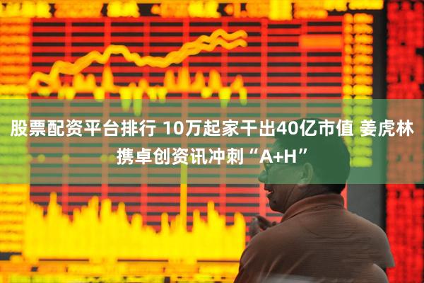 股票配资平台排行 10万起家干出40亿市值 姜虎林携卓创资讯冲刺“A+H”